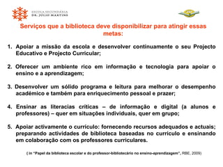 Serviços que a biblioteca deve disponibilizar para atingir essas metas: Apoiar a missão da escola e desenvolver continuamente o seu Projecto Educativo e Projecto Curricular; 2. Oferecer um ambiente rico em informação e tecnologia para apoiar o ensino e a aprendizagem; 3. Desenvolver um sólido programa e leitura para melhorar o desempenho académico e também para enriquecimento pessoal e prazer; 4. Ensinar as literacias críticas – de informação e digital (a alunos e professores) – quer em situações individuais, quer em grupo; 5.  Apoiar activamente o currículo: fornecendo recursos adequados e actuais; preparando actividades de biblioteca baseadas no currículo e ensinando em colaboração com os professores curriculares. ( in “Papel da biblioteca escolar e do professor-bibliotecário no ensino-aprendizagem”,  RBE, 2009) 