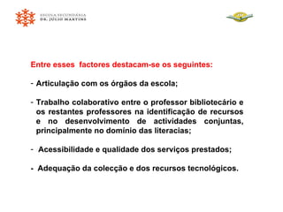 Entre esses  factores destacam-se os seguintes: Articulação com os órgãos da escola; Trabalho colaborativo entre o professor bibliotecário e os restantes professores na identificação de recursos e no desenvolvimento de actividades conjuntas, principalmente no domínio das literacias; Acessibilidade e qualidade dos serviços prestados; -  Adequação da colecção e dos recursos tecnológicos. 