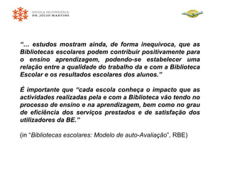 “…  estudos mostram ainda, de forma inequívoca, que as Bibliotecas escolares podem contribuir positivamente para o ensino aprendizagem, podendo-se estabelecer uma relação entre a qualidade do trabalho da e com a Biblioteca Escolar e os resultados escolares dos alunos.” É importante que “cada escola conheça o impacto que as actividades realizadas pela e com a Biblioteca vão tendo no processo de ensino e na aprendizagem, bem como no grau de eficiência dos serviços prestados e de satisfação dos utilizadores da BE.” (in “ Bibliotecas escolares: Modelo de auto-Avaliação ”, RBE) 