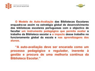 O Modelo de Auto-Avaliação  das Bibliotecas Escolares enquadra-se assim na estratégia global de desenvolvimento das bibliotecas escolares portuguesas com o objectivo de facultar  um instrumento pedagógico que permita avaliar  o trabalho da Biblioteca escolar e  o impacto  desse trabalho no funcionamento global da escola e  nas aprendizagens dos alunos.   “ A auto-avaliação deve ser encarada como um processo pedagógico e regulador, inerente à gestão e procura de uma melhoria contínua da Biblioteca Escolar.”   