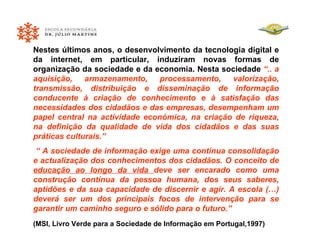 Nestes últimos anos, o desenvolvimento da tecnologia digital e da internet, em particular, induziram novas formas de organização da sociedade e da economia. Nesta sociedade  “.. a aquisição, armazenamento, processamento, valorização, transmissão, distribuição e disseminação de informação conducente à criação de conhecimento e à satisfação das necessidades dos cidadãos e das empresas, desempenham um papel central na actividade económica, na criação de riqueza, na definição da qualidade de vida dos cidadãos e das suas práticas culturais.” “  A sociedade de informação exige uma contínua consolidação e actualização dos conhecimentos dos cidadãos. O conceito de  educação ao longo da vida  deve ser encarado como uma construção contínua da pessoa humana, dos seus saberes, aptidões e da sua capacidade de discernir e agir. A escola (…) deverá ser um dos principais focos de intervenção para se garantir um caminho seguro e sólido para o futuro.”   (MSI, Livro Verde para a Sociedade de Informação em Portugal,1997) 