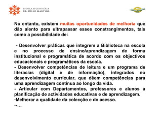 No entanto, existem  muitas oportunidades de melhoria  que dão alento para ultrapassar esses constrangimentos, tais como a possibilidade de: - Desenvolver práticas que integrem a Biblioteca na escola e no processo de ensino/aprendizagem de forma institucional e programática de acordo com os objectivos educacionais e programáticos da escola. - Desenvolver competências de leitura e um programa de literacias (digital e de informação), integrados no desenvolvimento curricular, que dêem competências para uma aprendizagem contínua ao longo da vida. - Articular com Departamentos, professores e alunos a planificação de actividades educativas e de aprendizagem. Melhorar a qualidade da colecção e do acesso. -… 