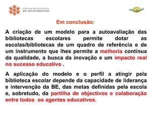 Em conclusão:  A criação de um modelo para a autoavaliação das bibliotecas escolares permite dotar as escolas/bibliotecas de um quadro de referência e de um instrumento que lhes permite a  melhoria  contínua da qualidade, a busca da inovação e um  impacto real no sucesso educativo  .   A aplicação do modelo e o perfil a atingir pela biblioteca escolar depende da capacidade de liderança e intervenção da BE, das metas definidas pela escola e, sobretudo, da  partilha de objectivos e colaboração entre todos  os agentes educativos. 