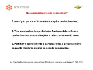 Que aprendizagens são necessárias? Investigar, pensar criticamente e adquirir conhecimentos; 2. Tirar conclusões, tomar decisões fundamentais, aplicar o conhecimento a novas situações e criar conhecimento novo; 3. Partilhar o conhecimento e participar ética e produtivamente enquanto membros de uma sociedade democrática. (in “Papel da biblioteca escolar e do professor-bibliotecário no ensino-aprendizagem”,  RBE, 2009) 