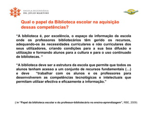 “ A biblioteca é, por excelência, o espaço da informação da escola onde os professores bibliotecários têm gerido os recursos, adequando-os às necessidades curriculares e não curriculares dos seus utilizadores, criando condições para a sua boa difusão e utilização e formando alunos para a cultura e para o uso continuado de bibliotecas. “ “ A biblioteca deve ser a estrutura da escola que permite que todos os alunos tenham acesso a um conjunto de recursos fundamentais (…) e deve  “trabalhar com os alunos e os professores para desenvolverem as competências tecnológicas e intelectuais que permitam utilizar efectiva e eficazmente a informação.” Qual o papel da Biblioteca escolar na aquisição dessas competências? ( in “Papel da biblioteca escolar e do professor-bibliotecário no ensino-aprendizagem”,  RBE, 2009) 
