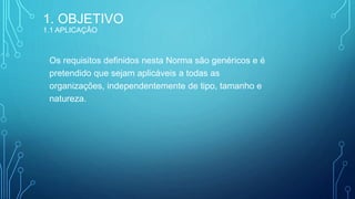 Os requisitos definidos nesta Norma são genéricos e é
pretendido que sejam aplicáveis a todas as
organizações, independentemente de tipo, tamanho e
natureza.
1. OBJETIVO
1.1 APLICAÇÃO
 