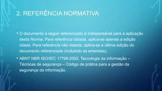 2. REFERÊNCIA NORMATIVA
• O documento a seguir referenciado é indispensável para a aplicação
desta Norma. Para referência datada, aplica-se apenas a edição
citada. Para referência não datada, aplica-se a última edição do
documento referenciado (incluindo as emendas).
• ABNT NBR ISO/IEC 17799:2005, Tecnologia da informação –
Técnicas de segurança – Código de prática para a gestão da
segurança da informação.
 