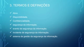  Ativo.
 Disponibilidade.
 Confidencialidade.
 segurança da informação.
 evento de segurança da informação.
 incidente de segurança da informação.
 sistema de gestão da segurança da informação.
3. TERMOS E DEFINIÇÕES
 
