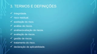  Integridade.
 risco residual.
 aceitação do risco.
 análise de riscos.
 análise/avaliação de riscos.
 avaliação de riscos.
 gestão de riscos.
 tratamento do risco.
 declaração de aplicabilidade.
3. TERMOS E DEFINIÇÕES
 