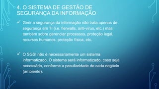  Gerir a segurança da informação não trata apenas de
segurança em TI (i.e. fierwalls, anti-virus, etc.) mas
também sobre gerenciar processos, proteção legal,
recursos humanos, proteção física, etc.
 O SGSI não é necessariamente um sistema
informatizado. O sistema será informatizado, caso seja
necessário, conforme a peculiaridade de cada negócio
(ambiente).
4. O SISTEMA DE GESTÃO DE
SEGURANÇA DA INFORMAÇÃO
 