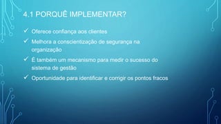  Oferece confiança aos clientes
 Melhora a conscientização de segurança na
organização
 É também um mecanismo para medir o sucesso do
sistema de gestão
 Oportunidade para identificar e corrigir os pontos fracos
4.1 PORQUÊ IMPLEMENTAR?
 