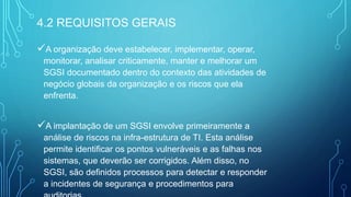 A organização deve estabelecer, implementar, operar,
monitorar, analisar criticamente, manter e melhorar um
SGSI documentado dentro do contexto das atividades de
negócio globais da organização e os riscos que ela
enfrenta.
A implantação de um SGSI envolve primeiramente a
análise de riscos na infra-estrutura de TI. Esta análise
permite identificar os pontos vulneráveis e as falhas nos
sistemas, que deverão ser corrigidos. Além disso, no
SGSI, são definidos processos para detectar e responder
a incidentes de segurança e procedimentos para
4.2 REQUISITOS GERAIS
 