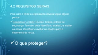 Para criar o SGSI a organização deverá seguir alguns
pontos:
Estabelecer o SGSI: Escopo, limites, política de
segurança. Também deve identificar, analisar, e avaliar
os riscos, identificar e avaliar as opções para o
tratamento de riscos.
O que proteger?
4.2 REQUISITOS GERAIS
 