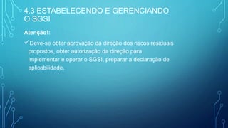 Atenção!:
Deve-se obter aprovação da direção dos riscos residuais
propostos, obter autorização da direção para
implementar e operar o SGSI, preparar a declaração de
aplicabilidade.
4.3 ESTABELECENDO E GERENCIANDO
O SGSI
 