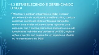 Monitorar e analisar criticamente o SGSI: Executar
procedimentos de monitoração e análise crítica, conduzir
auditorias internas do SGSI a intervalos planejados,
realizar uma análise crítica em bases regulares para
assegurar que o escopo permanece adequado e que são
identificadas melhorias nos processos do SGSI, registrar
ações e eventos que possam ter um impacto na eficácia
ou no desempenho do SGSI
4.3 ESTABELECENDO E GERENCIANDO
O SGSI
 
