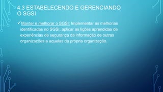 Manter e melhorar o SGSI: Implementar as melhorias
identificadas no SGSI, aplicar as lições aprendidas de
experiências de segurança da informação de outras
organizações e aquelas da própria organização.
4.3 ESTABELECENDO E GERENCIANDO
O SGSI
 