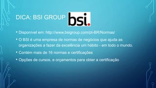 DICA: BSI GROUP
• Disponível em: http://www.bsigroup.com/pt-BR/Normas/
• O BSI é uma empresa de normas de negócios que ajuda as
organizações a fazer da excelência um hábito - em todo o mundo.
• Contém mais de 16 normas e certificações
• Opções de cursos, e orçamentos para obter a certificação
 