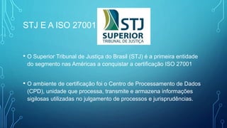 STJ E A ISO 27001
• O Superior Tribunal de Justiça do Brasil (STJ) é a primeira entidade
do segmento nas Américas a conquistar a certificação ISO 27001
• O ambiente de certificação foi o Centro de Processamento de Dados
(CPD), unidade que processa, transmite e armazena informações
sigilosas utilizadas no julgamento de processos e jurisprudências.
 