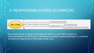 5. RESPONSABILIDADES DA DIREÇÃO
Esta seção é parte da etapa de planejamento (Plan) do ciclo PDCA e define as
responsabilidades da Alta Direção, estabelecendo papéis e responsabilidades, e o conteúdo
da política de segurança da informação de alto nível.
 