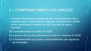 5.1 COMPROMETIMENTO DA DIREÇÃO
• A direção deve fornecer evidência do seu comprometimento com o
estabelecimento, implementação, operação, monitoramento, análise
crítica, manutenção e melhoria do SGSI, por meio de alguns
requisitos:
a) O estabelecimento da política do SGSI;
b) A garantia de que são estabelecidos os planos e objetivos do SGSI;
c) O estabelecimento de papéis e responsabilidades pela segurança
da informação;
 