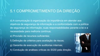 5.1 COMPROMETIMENTO DA DIREÇÃO
d) A comunicação à organização da importância em atender aos
objetivos de segurança da informação e a conformidade com a política
de segurança de informação, suas responsabilidades perante a lei e a
necessidade para melhoria contínua;
e) Provisão de recursos suficientes;
f) Definição de critérios para aceitação de riscos;
g) Garantia de execução de auditorias internas;
h) Condução de análises críticas do SGSI pela direção.
 