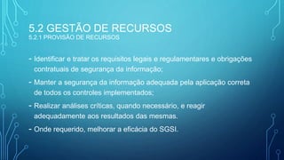 5.2 GESTÃO DE RECURSOS
5.2.1 PROVISÃO DE RECURSOS
- Identificar e tratar os requisitos legais e regulamentares e obrigações
contratuais de segurança da informação;
- Manter a segurança da informação adequada pela aplicação correta
de todos os controles implementados;
- Realizar análises críticas, quando necessário, e reagir
adequadamente aos resultados das mesmas.
- Onde requerido, melhorar a eficácia do SGSI.
 