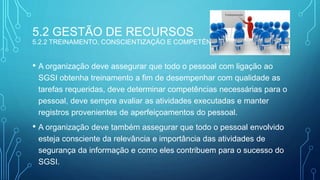 5.2 GESTÃO DE RECURSOS
5.2.2 TREINAMENTO, CONSCIENTIZAÇÃO E COMPETÊNCIA
• A organização deve assegurar que todo o pessoal com ligação ao
SGSI obtenha treinamento a fim de desempenhar com qualidade as
tarefas requeridas, deve determinar competências necessárias para o
pessoal, deve sempre avaliar as atividades executadas e manter
registros provenientes de aperfeiçoamentos do pessoal.
• A organização deve também assegurar que todo o pessoal envolvido
esteja consciente da relevância e importância das atividades de
segurança da informação e como eles contribuem para o sucesso do
SGSI.
 