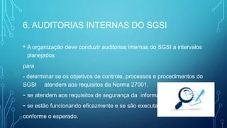 6. AUDITORIAS INTERNAS DO SGSI
• A organização deve conduzir auditorias internas do SGSI a intervalos
planejados
para
- determinar se os objetivos de controle, processos e procedimentos do
SGSI atendem aos requisitos da Norma 27001,
- se atendem aos requisitos de segurança da informação,
- se estão funcionando eficazmente e se são executados
conforme o esperado.
 