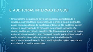 6. AUDITORIAS INTERNAS DO SGSI
• Um programa de auditoria deve ser planejado considerando a
situação e a importância dos processos e áreas a serem auditadas,
assim como resultados de auditorias anteriores. Os auditores devem
manter a imparcialidade do processo de auditoria, portanto não
devem auditar seu próprio trabalho. Ele deve assegurar que as ações
estão sendo executadas, sem demora indevida, para eliminar as não-
conformidades detectadas e suas causas. As atividades de
acompanhamento devem incluir a verificação das ações executadas
e o relato dos resultados obtidos.
 