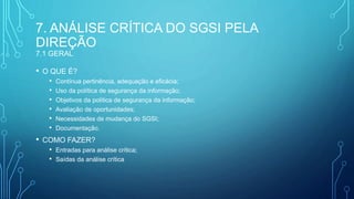 7. ANÁLISE CRÍTICA DO SGSI PELA
DIREÇÃO
7.1 GERAL
• O QUE É?
• Contínua pertinência, adequação e eficácia;
• Uso da política de segurança da informação;
• Objetivos da politica de segurança da informação;
• Avaliação de oportunidades;
• Necessidades de mudança do SGSI;
• Documentação.
• COMO FAZER?
• Entradas para análise crítica;
• Saídas da análise crítica
 