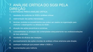 7. ANÁLISE CRÍTICA DO SGSI PELA
DIREÇÃO
7.2 ENTRADAS PARA A ANÁLISE CRÍTICA
1. resultados de auditorias do SGSI e análises críticas;
2. realimentação das partes interessadas;
3. técnicas, produtos ou procedimentos que podem ser usados na organização para
melhorar o desempenho e a eficácia do SGSI ;
4. situação das ações preventivas e corretivas;
5. vulnerabilidades ou ameaças não contempladas adequadamente nas análises/avaliações
de risco anteriores;
6. resultados da eficácia das medições ;
7. acompanhamento das ações oriundas de análises críticas anteriores pela direção;
8. quaisquer mudanças que possam afetar o SGSI; e
9. recomendações para melhoria.
 