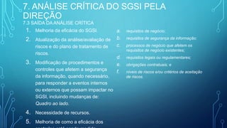 7. ANÁLISE CRÍTICA DO SGSI PELA
DIREÇÃO
7.3 SAÍDA DA ANÁLISE CRÍTICA
1. Melhoria da eficácia do SGSI.
2. Atualização da análise/avaliação de
riscos e do plano de tratamento de
riscos.
3. Modificação de procedimentos e
controles que afetem a segurança
da informação, quando necessário,
para responder a eventos internos
ou externos que possam impactar no
SGSI, incluindo mudanças de:
Quadro ao lado.
4. Necessidade de recursos.
5. Melhoria de como a eficácia dos
a. requisitos de negócio;
b. requisitos de segurança da informação;
c. processos de negócio que afetem os
requisitos de negócio existentes;
d. requisitos legais ou regulamentares;
e. obrigações contratuais; e
f. níveis de riscos e/ou critérios de aceitação
de riscos.
 