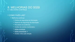 8. MELHORIAS DO SGSI
8.1 MELHORIA CONTÍNUA
• COMO FAZE-LAS?
• Melhoria contínua:
• Política de segurança da informação;
• Objetivos de segurança da informação;
• Resultados de auditorias;
• Análise de eventos monitorados;
• Ações corretivas;
• Ações preventivas; e
• Analise crítica pela direção.
 