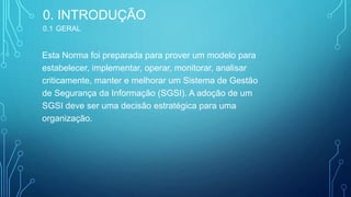 Esta Norma foi preparada para prover um modelo para
estabelecer, implementar, operar, monitorar, analisar
criticamente, manter e melhorar um Sistema de Gestão
de Segurança da Informação (SGSI). A adoção de um
SGSI deve ser uma decisão estratégica para uma
organização.
4
0. INTRODUÇÃO
0.1 GERAL
 