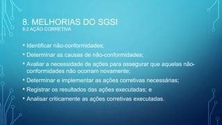 8. MELHORIAS DO SGSI
8.2 AÇÃO CORRETIVA
• Identificar não-conformidades;
• Determinar as causas de não-conformidades;
• Avaliar a necessidade de ações para assegurar que aquelas não-
conformidades não ocorram novamente;
• Determinar e implementar as ações corretivas necessárias;
• Registrar os resultados das ações executadas; e
• Analisar criticamente as ações corretivas executadas.
 