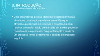 • Uma organização precisa identificar e gerenciar muitas
atividades para funcionar efetivamente. Qualquer
atividade que faz uso de recursos e os gerencia para
habilitar a transformação de entradas em saídas pode ser
considerada um processo. Frequentemente a saída de
um processo forma diretamente a entrada do processo
seguinte.
5
0. INTRODUÇÃO
0.2 ABORDAGEM DE PROCESSO
 