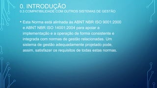 • Esta Norma está alinhada às ABNT NBR ISO 9001:2000
e ABNT NBR ISO 14001:2004 para apoiar a
implementação e a operação de forma consistente e
integrada com normas de gestão relacionadas. Um
sistema de gestão adequadamente projetado pode,
assim, satisfazer os requisitos de todas estas normas.
6
0. INTRODUÇÃO
0.3 COMPATIBILIDADE COM OUTROS SISTEMAS DE GESTÃO
 