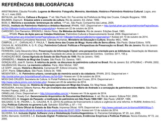 REFERÊNCIAS BIBLIOGRÁFICAS
ARISTIMUNHA, Cláudia Porcellis. Lugares de Memória: Fotografia, Memória, Identidade, História e Patrimônio Histórico Cultural. Logos, ano
16, n.1, maio 2005.
BATALHA, Jair Rocha. Calhaus e Burgaus. 1º ed. São Paulo: Ed. Fac-similar da Prefeitura de Mogi das Cruzes, Coleção Boygiana, 1958.
BAUMAN, Zygmunt. Ensaios sobre o conceito de cultura. Rio de Janeiro. Ed. Zahar, 1999.
BOSI, E. Memória e sociedade: lembranças de velhos. 11ª ed., São Paulo: Companhia das Letras, 2005.
BRASIL. Instituto do Patrimônio Histórico e Artístico Nacional. IPHAN, 1937. Disponível em < http://portal.iphan.gov.br/portal/montarPaginaSecao.
do?id=10&sigla=Institucional&retorno=paginaIphan> Acesso em 22 de outubro de 2014.
CARDOSO, Ciro Flamarion. BRIGNOLI, Héctor Pérez. Os Métodos da História. Rio de Janeiro: Edições Graal, 1983.
_____. IPHAN. Plano de Ação para as Cidades Históricas: Patrimônio Cultural e Desenvolvimento Social, 2009. Disponível em <
http://portal.iphan.gov.br/portal/montarPaginaSecao.do?id=10&sigla=Institucional&retorno=paginaIphan> Acesso em 10 de outubro de 2014.
_____. Parâmetros Curriculares Nacionais. Ciências Humanas. Ministério de Educação e Cultura. Brasília: MEC, 1998.
CAMPOS, J. F. ; CARVALHO, F. PAULA, T. Santa Anna das Cruzes de Mogy: Huma villa de Serra aSima. São Paulo: Global Editora, 1978.
CHUVA, M.; NOGUEIRA, A. G. R. (Org). Patrimônio Cultural: Políticas e Perspectivas de Preservação no Brasil. Rio de Janeiro. Rio de Janeiro:
Ed. FAPERJ, 2012.
FERREIRA, Carla Alexandra Silva. Preservação da Informação Digital: uma perspectiva orientada para as bibliotecas. Dissertação de Mestrado
em Informação, Comunicação e Novos Media. Faculdade de Letras da Universidade de Coimbra. Coimbra: 2011, 155 p.
FUNDAÇÃO IBGE. Censo Agrícola do Estado de São Paulo de 1940. Rio de Janeiro, 1940.
GRINBERG, I. História de Mogi das Cruzes. São Paulo: Ed. Saraiva, 1981.
GONÇALVES, José R. Santos. A retórica da perda: os discursos do patrimônio cultural no Brasil. Rio de Janeiro: Ed. UFRJ/MinC – IPHAN, 2002.
HALBWACHS, Maurice. La memoire colletive. Paris: Albin Michel, 1997.
LE GOFF, Jaques. História e Memória. Campinas-SP. Editora Unicamp, 1990.
LEVY, Pierre. Cibercultura. São Paulo. Editora 34, 1999.
MESENTIER. L. M. Patrimônio urbano, construção da memória social e da cidadania. IPHAN, 2012. Disponível em <
http://portal.iphan.gov.br/portal/baixaFcdAnexo.do?id=524> Acesso em 12 de outubro de 2014.
MOGI DAS CRUZES. Secretaria de Cultura. In Portal Prefeitura de Mogi das Cruzes, 2014. Disponível em <
http://www.cultura.pmmc.com.br/index.php> Acesso em 20 de setembro de 2014.
MORAES, Mário Sergio de. História da imigração japonesa em Mogi das Cruzes. Ed. Mogi News, 2008.
NOGUEIRA, Antonio Gilberto Ramos. Por um inventário dos sentidos: Mário de Andrade e a concepção de patrimônio e inventário. São Paulo:
Hucitec/ Fapesp, 2005, p. 258.
ORNELLAS, Chico. Disponivel em < http://chicoornellas.com.br/ > Acesso em 19 de agosto de 2014.
RONDINELLI, Rosely Curi. Gerenciamento Arquivístico de Documentos Eletrônicos. 4. ed. Rio de Janeiro: Editora FGV, 2005.
RODRIGUES, M. Imagem do Passado: a instituição do patrimônio em São Paulo 1969-1987. São Paulo: UNESP, 1999.
SALGADO, G. M.; PEDRA, L. S.; CALDAS, R. S. (2010) As políticas de financiamento à cultura a urgência de uma reforma. In RUBIM, Antônio A.C.
(Org) Políticas Culturais no governo Lula. Salvador: EDUFBA. p. 87 – 110
SÃO PAULO. Diário Oficial do Estado de São Paulo. Imprensa Oficial, 1976. Disponível em < http://www.jusbrasil.com.br/diarios/6096558/pg-7-
poder-executivo-diario-oficial-do-estado-de-sao-paulo-dosp-de-20-07-1976> Acesso em 12 de outubro de 2014.
SILVEIRA, S.A. Inclusão Digital, Software Livre e Globalização Contra-Hegemônica. In; Parcerias Estratégicas, Nº 20, Jun, 2005.
SORJ, Bernardo; GUEDES, L.E. Exclusão Digital: Problemas Conceituais, Evidências Empíricas e Políticas Públicas. Novos Estudos, Nº 72, Jul,
2005.
 
