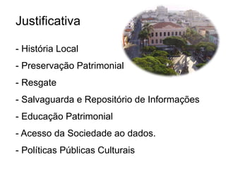 Justificativa
- História Local
- Preservação Patrimonial
- Resgate
- Salvaguarda e Repositório de Informações
- Educação Patrimonial
- Acesso da Sociedade ao dados.
- Políticas Públicas Culturais
 