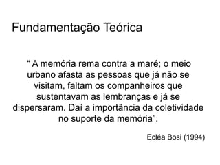 Fundamentação Teórica
“ A memória rema contra a maré; o meio
urbano afasta as pessoas que já não se
visitam, faltam os companheiros que
sustentavam as lembranças e já se
dispersaram. Daí a importância da coletividade
no suporte da memória”.
Ecléa Bosi (1994)
 