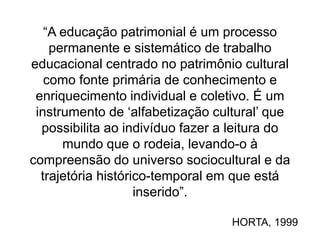 “A educação patrimonial é um processo
permanente e sistemático de trabalho
educacional centrado no patrimônio cultural
como fonte primária de conhecimento e
enriquecimento individual e coletivo. É um
instrumento de ‘alfabetização cultural’ que
possibilita ao indivíduo fazer a leitura do
mundo que o rodeia, levando-o à
compreensão do universo sociocultural e da
trajetória histórico-temporal em que está
inserido”.
HORTA, 1999
 