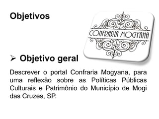 Objetivos
 Objetivo geral
Descrever o portal Confraria Mogyana, para
uma reflexão sobre as Políticas Públicas
Culturais e Patrimônio do Município de Mogi
das Cruzes, SP.
 