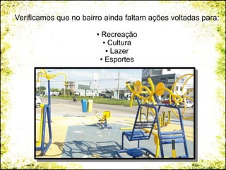 Verificamos que no bairro ainda faltam ações voltadas para:
● Recreação
● Cultura
● Lazer
● Esportes
 
