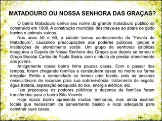 O bairro Matadouro deriva seu nome do grande matadouro público ali
construído em 1908. A construção municipal destinava-se ao abate de gado
bovino e animais suínos.
Nos anos 50 e 60, a cidade tomou conhecimento da “Favela do
Matadouro”, causando preocupações aos poderes públicos, igrejas e
instituições de atendimento social. Um grupo de senhoras católicas
inaugurou a Capela de Nossa Senhora das Graças que depois se tornou o
Grupo Escolar Carlos de Paula Seára, com o intuito de prestar atendimento
aos jovens.
Antigamente nosso bairro tinha poucas casas. Com o passar dos
tempos, foram chegando famílias e construíram casas no morro de forma
irregular. Então a comunidade se tornou uma favela, pois as pessoas
necessitavam de recursos para sua sobrevivência: tratamento de esgoto,
água tratada, separação adequada do lixo, energia elétrica, etc.
Isto preocupou os poderes públicos e dezenas de famílias foram
transferidas para o bairro São Vicente.
Hoje nosso bairro apresenta muitas melhorias, mas ainda existem
locais que necessitam de saneamento básico e local adequado para
construir suas casas.
MATADOURO OU NOSSA SENHORA DAS GRAÇAS?
 