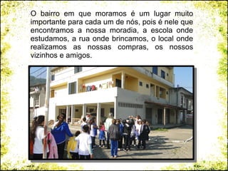 O bairro em que moramos é um lugar muito
importante para cada um de nós, pois é nele que
encontramos a nossa moradia, a escola onde
estudamos, a rua onde brincamos, o local onde
realizamos as nossas compras, os nossos
vizinhos e amigos.
 