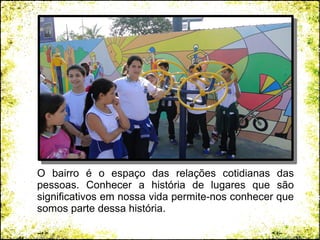 O bairro é o espaço das relações cotidianas das
pessoas. Conhecer a história de lugares que são
significativos em nossa vida permite-nos conhecer que
somos parte dessa história.
 