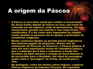 A origem da Páscoa A Páscoa é uma festa cristã que celebra a ressurreição de Jesus Cristo. Depois de morrer na cruz, seu corpo foi colocado em um sepulcro, onde ali permaneceu, até sua ressurreição, quando seu espírito e seu corpo foram reunificados. É o dia santo mais importante da religião cristã, quando as pessoas vão às igrejas e participam de cerimônias religiosas.  Muitos costumes ligados ao período pascal originam-se dos festivais pagãos da primavera. Outros vêm da celebração do Pessach, ou Passover, a Páscoa judaica. É uma das mais importantes festas do calendário judaico, que é celebrada por 8 dias e comemora o êxodo dos israelitas do Egito durante o reinado do faraó Ramsés II, da escravidão para a liberdade. Um ritual de passagem, assim como a "passagem" de Cristo, da morte para a vida.  No português, como em muitas outras línguas, a palavra Páscoa origina-se do hebraico Pessach. Os espanhóis chamam a festa de Pascua, os italianos de Pasqua e os franceses de Pâques. 