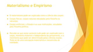 Materialismo e Empirismo
 O materialismo pode ser explicado como a ciência dos corpos:
 Corpos físicos: corpos naturais estudados pela filosofia na
natureza;
 Corpos artificiais: o Estado e as suas instituições, estudados
pela filosofia política.
 Percebe-se que neste contexto tudo pode ser explicado com o
corpo, elemento material e independente do pensamento, e o
movimento que pode ser determinado pelas ciências exatas.
Trata-se de uma concepção materialista e mecanicista da
realidade.
 