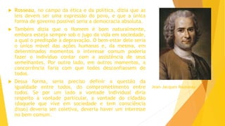  Rosseau, no campo da ética e da política, dizia que as
leis devem ser uma expressão do povo, e que a única
forma de governo possível seria a democracia absoluta.
 Também dizia que o Homem é bom naturalmente,
embora esteja sempre sob o jugo da vida em sociedade,
a qual o predispõe à depravação. O bem-estar dele seria
o único móvel das ações humanas e, da mesma, em
determinados momentos o interesse comum poderia
fazer o indivíduo contar com a assistência de seus
semelhantes. Por outro lado, em outros momentos, a
concorrência faria com que todos desconfiassem de
todos.
 Dessa forma, seria preciso definir a questão da
igualdade entre todos, do comprometimento entre
todos. Se por um lado a vontade individual diria
respeito à vontade particular, a vontade do cidadão
(daquele que vive em sociedade e tem consciência
disso) deveria ser coletiva, deveria haver um interesse
no bem comum.
Jean-Jacques Rousseau
 