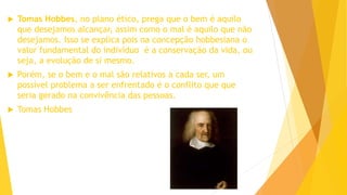  Tomas Hobbes, no plano ético, prega que o bem é aquilo
que desejamos alcançar, assim como o mal é aquilo que não
desejamos. Isso se explica pois na concepção hobbesiana o
valor fundamental do indivíduo é a conservação da vida, ou
seja, a evolução de si mesmo.
 Porém, se o bem e o mal são relativos a cada ser, um
possível problema a ser enfrentado é o conflito que que
seria gerado na convivência das pessoas.
 Tomas Hobbes
 